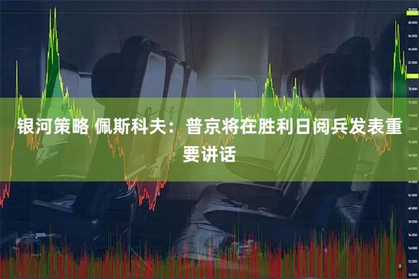 银河策略 佩斯科夫：普京将在胜利日阅兵发表重要讲话
